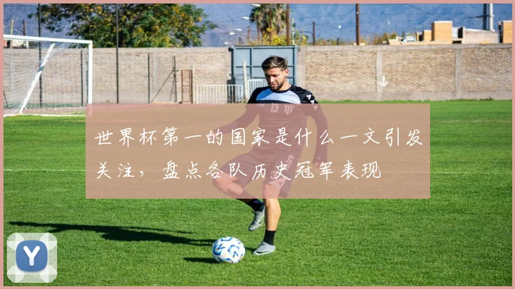 世界杯第一的国家是什么一文引发关注，盘点各队历史冠军表现