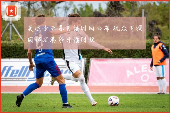 奥运会开幕直播时间公布 观众可提前锁定赛事开播时段
