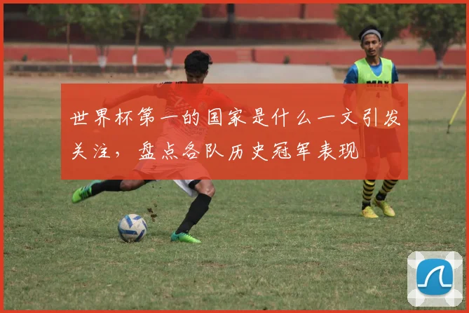 世界杯第一的国家是什么一文引发关注，盘点各队历史冠军表现