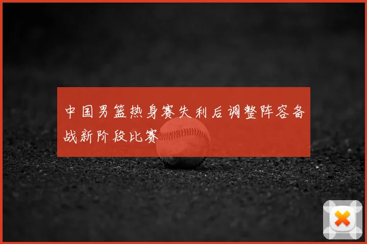 中国男篮热身赛失利后调整阵容备战新阶段比赛