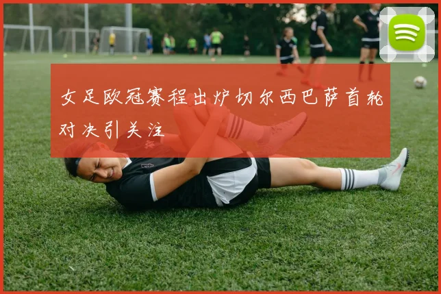 女足欧冠赛程出炉切尔西巴萨首轮对决引关注