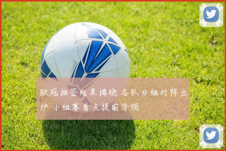 欧冠抽签结果揭晓 各队分组对阵出炉 小组赛看点提前浮现