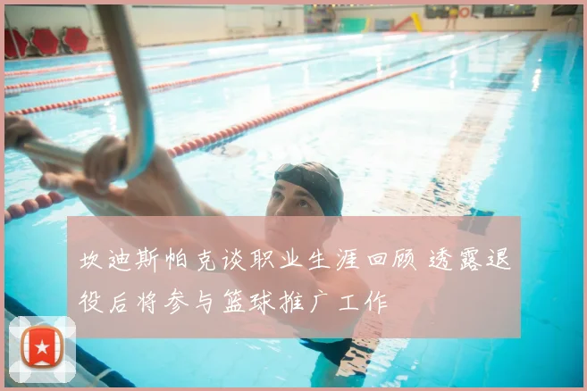坎迪斯帕克谈职业生涯回顾 透露退役后将参与篮球推广工作