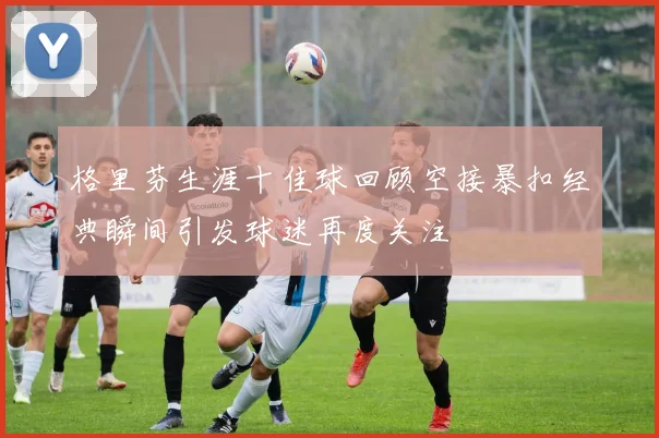 格里芬生涯十佳球回顾空接暴扣经典瞬间引发球迷再度关注