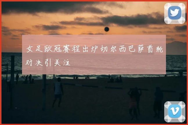 女足欧冠赛程出炉切尔西巴萨首轮对决引关注