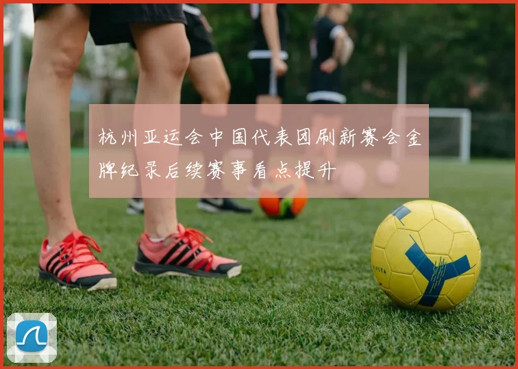 杭州亚运会中国代表团刷新赛会金牌纪录后续赛事看点提升