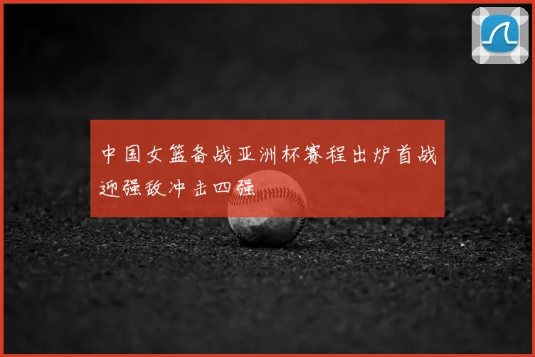 中国女篮备战亚洲杯赛程出炉首战迎强敌冲击四强