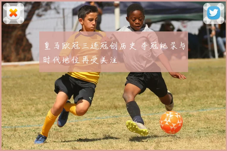 皇马欧冠三连冠创历史 夺冠纪录与时代地位再受关注