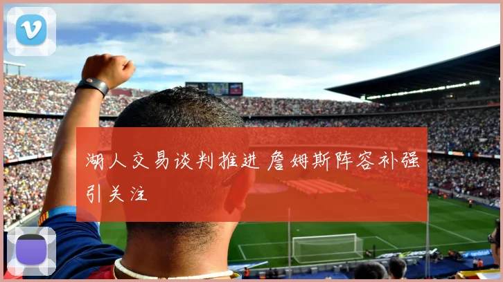 湖人交易谈判推进 詹姆斯阵容补强引关注