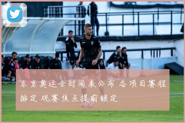 东京奥运会时间表公布 各项目赛程排定 观赛焦点提前锁定