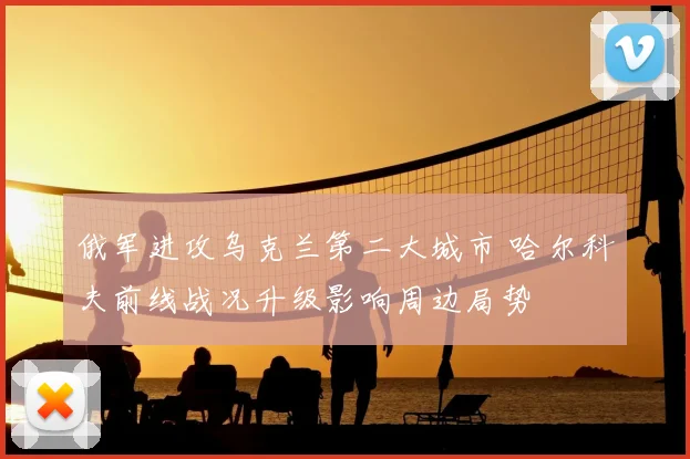 俄军进攻乌克兰第二大城市 哈尔科夫前线战况升级影响周边局势
