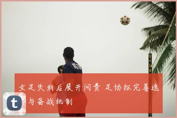 女足失利后展开问责 足协拟完善选帅与备战机制