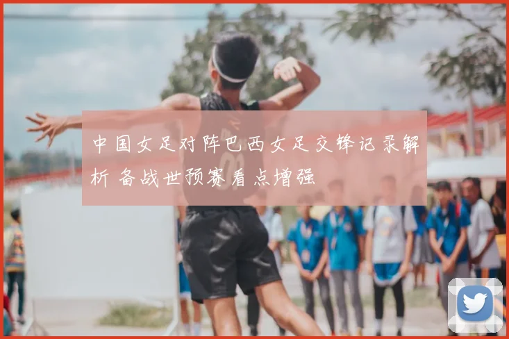 中国女足对阵巴西女足交锋记录解析 备战世预赛看点增强