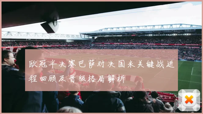 欧冠半决赛巴萨对决国米关键战进程回顾及晋级格局解析
