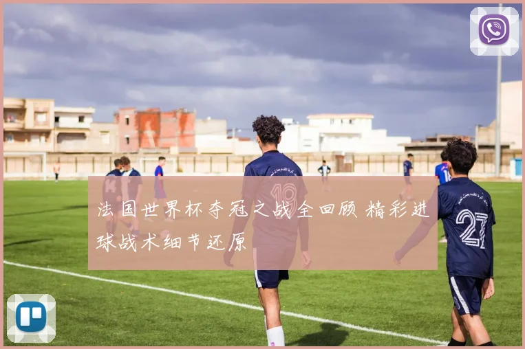 法国世界杯夺冠之战全回顾 精彩进球战术细节还原