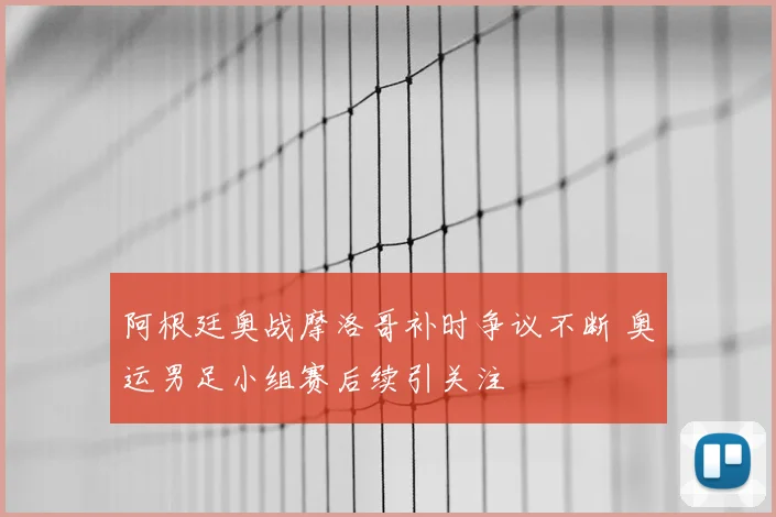 阿根廷奥战摩洛哥补时争议不断 奥运男足小组赛后续引关注