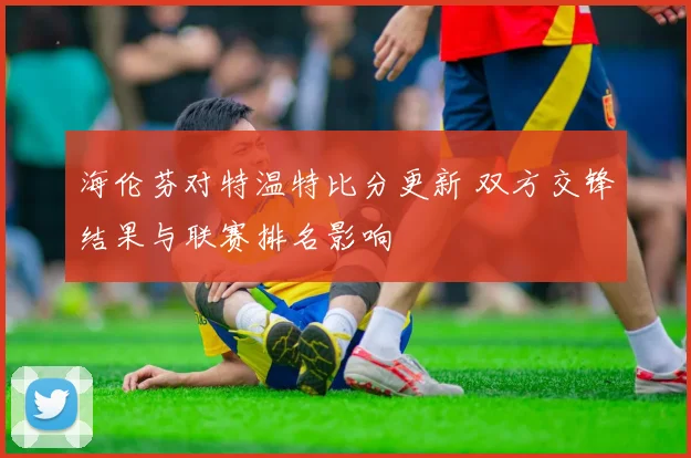 海伦芬对特温特比分更新 双方交锋结果与联赛排名影响