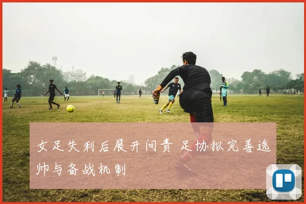 女足失利后展开问责 足协拟完善选帅与备战机制