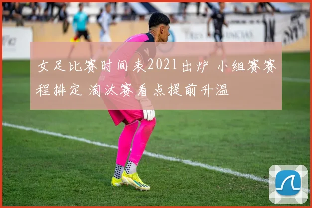 女足比赛时间表2021出炉 小组赛赛程排定 淘汰赛看点提前升温