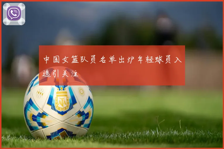 中国女篮队员名单出炉年轻球员入选引关注