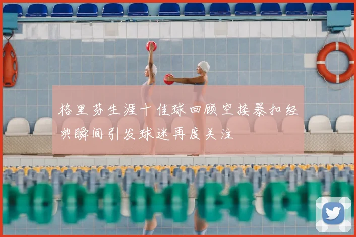 格里芬生涯十佳球回顾空接暴扣经典瞬间引发球迷再度关注