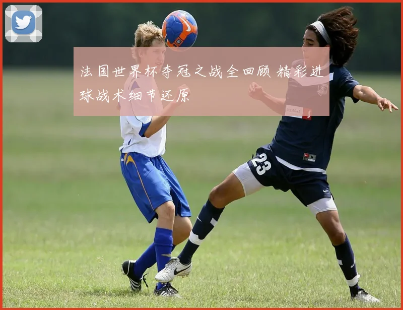 法国世界杯夺冠之战全回顾 精彩进球战术细节还原