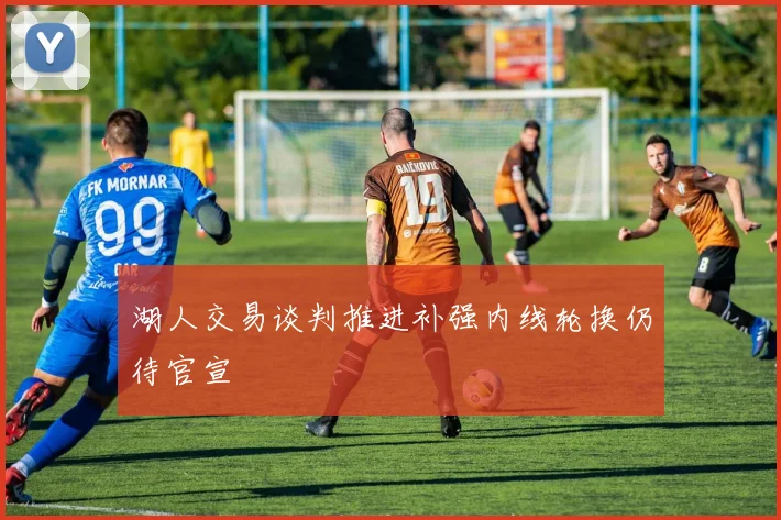 湖人交易谈判推进补强内线轮换仍待官宣