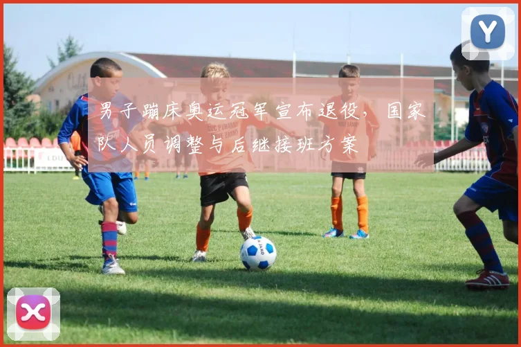 男子蹦床奥运冠军宣布退役，国家队人员调整与后继接班方案