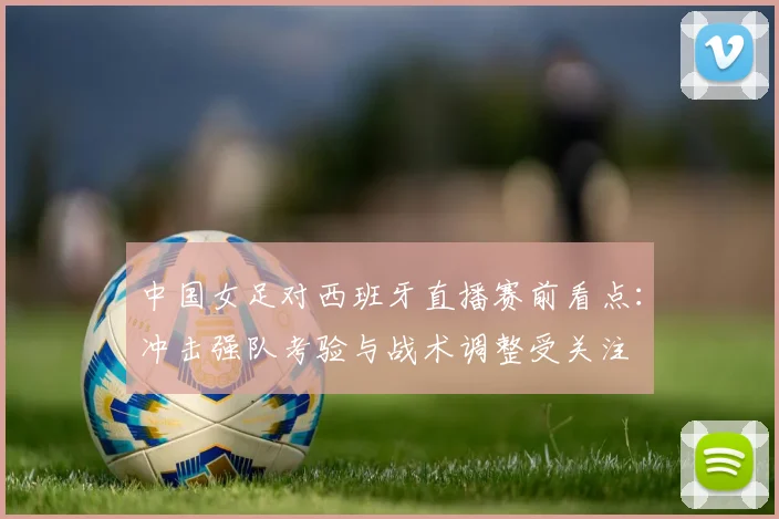 中国女足对西班牙直播赛前看点：冲击强队考验与战术调整受关注