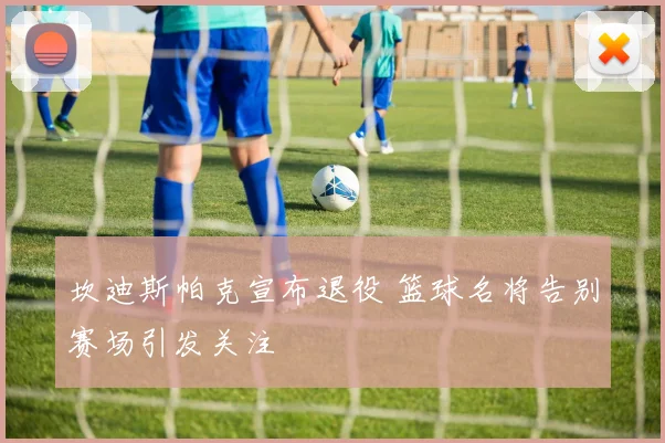 坎迪斯帕克宣布退役 篮球名将告别赛场引发关注