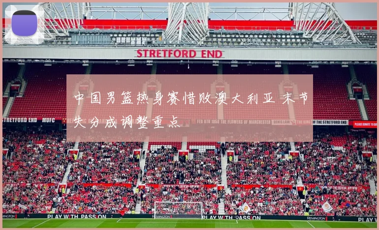 中国男篮热身赛惜败澳大利亚 末节失分成调整重点