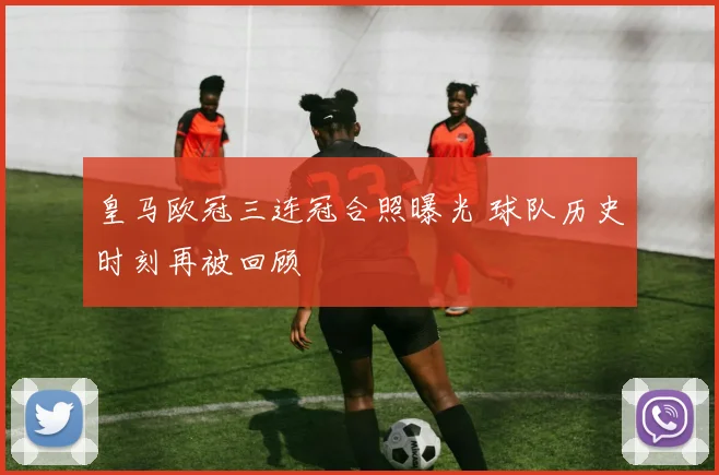 皇马欧冠三连冠合照曝光 球队历史时刻再被回顾