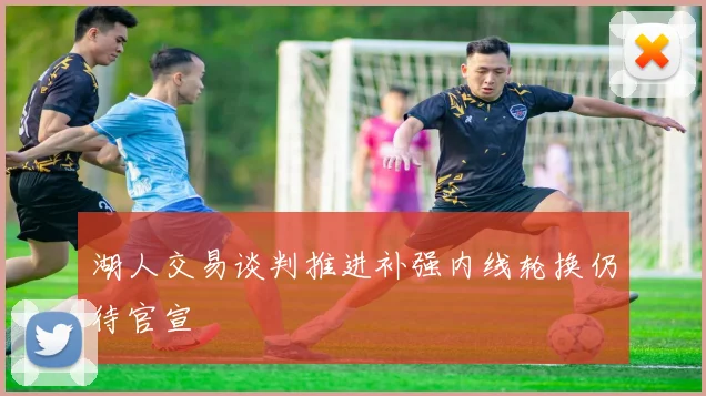 湖人交易谈判推进补强内线轮换仍待官宣