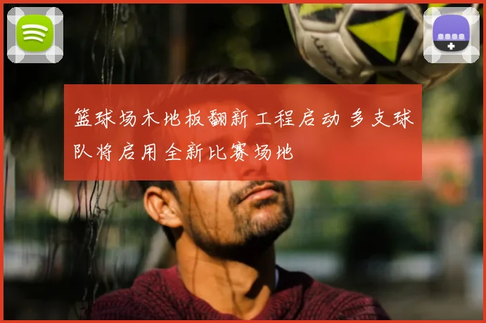 篮球场木地板翻新工程启动 多支球队将启用全新比赛场地