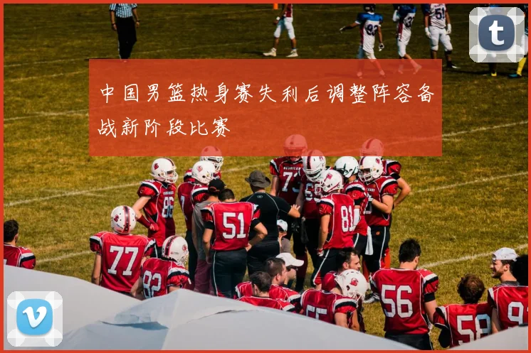 中国男篮热身赛失利后调整阵容备战新阶段比赛