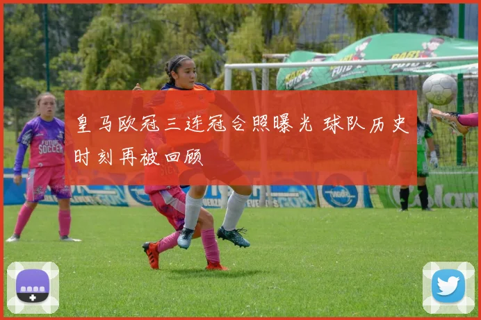 皇马欧冠三连冠合照曝光 球队历史时刻再被回顾