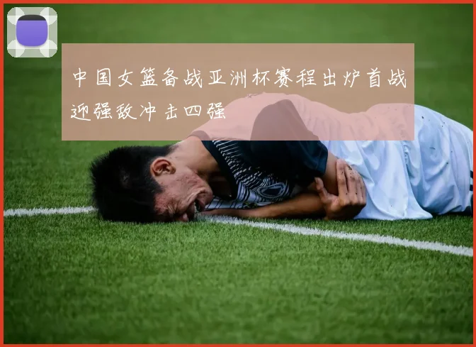 中国女篮备战亚洲杯赛程出炉首战迎强敌冲击四强