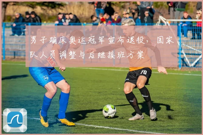 男子蹦床奥运冠军宣布退役，国家队人员调整与后继接班方案